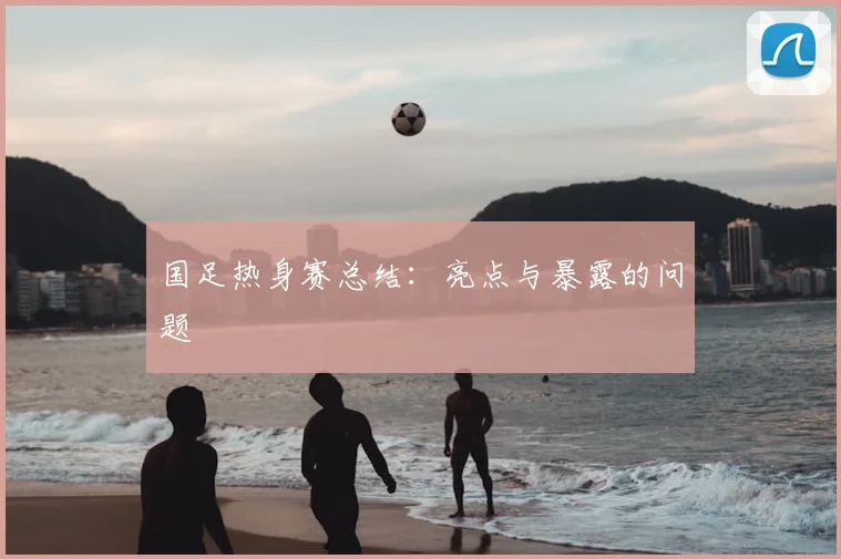 国足热身赛总结：亮点与暴露的问题