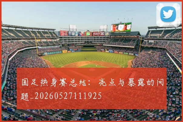 国足热身赛总结：亮点与暴露的问题_20260527111925