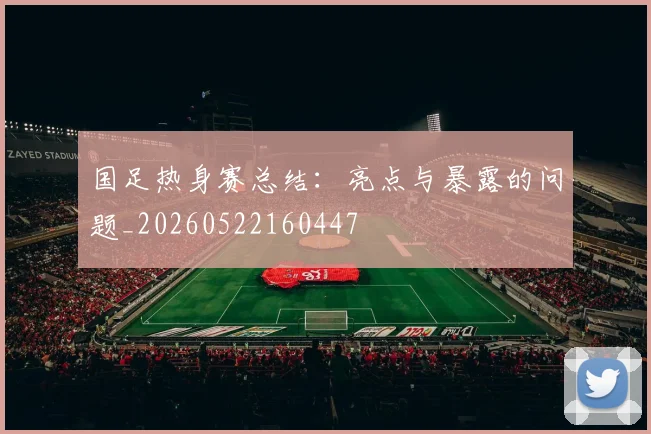 国足热身赛总结：亮点与暴露的问题_20260522160447