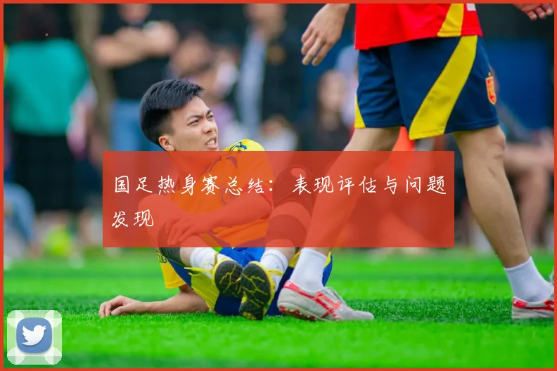 国足热身赛总结：表现评估与问题发现