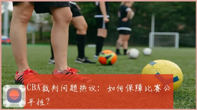 CBA裁判问题热议:如何保障比赛公平性?