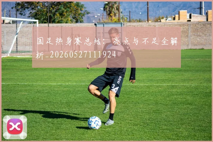 国足热身赛总结：亮点与不足全解析_20260527111924