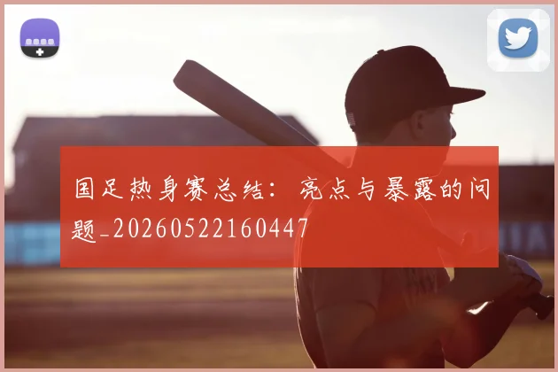 国足热身赛总结：亮点与暴露的问题_20260522160447