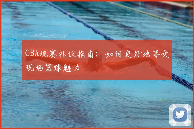 CBA观赛礼仪指南：如何更好地享受现场篮球魅力