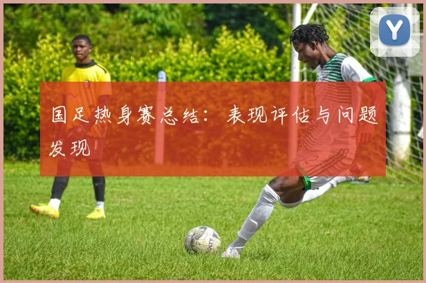 国足热身赛总结：表现评估与问题发现